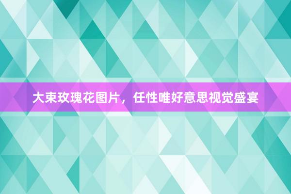 大束玫瑰花图片，任性唯好意思视觉盛宴